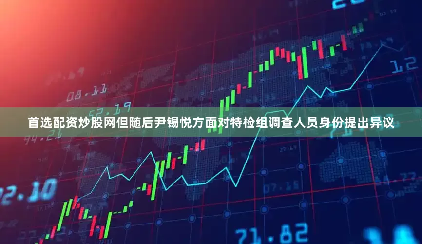 首选配资炒股网但随后尹锡悦方面对特检组调查人员身份提出异议