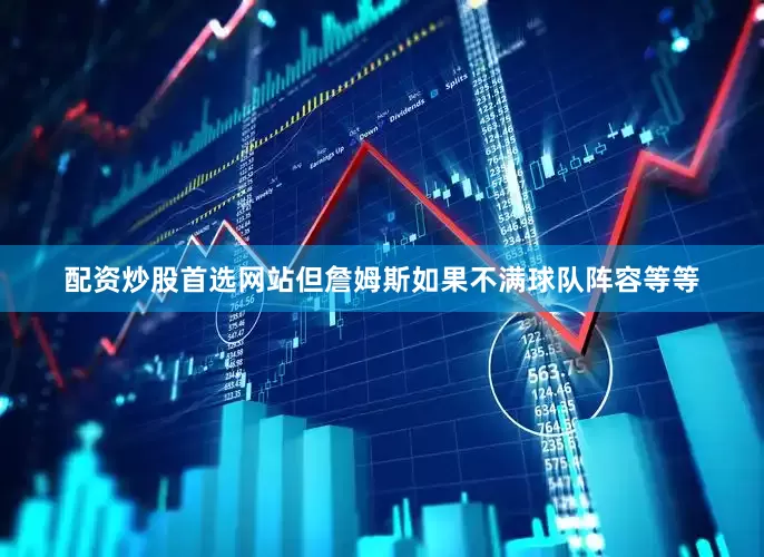 配资炒股首选网站但詹姆斯如果不满球队阵容等等