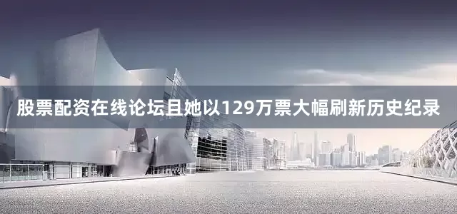 股票配资在线论坛且她以129万票大幅刷新历史纪录