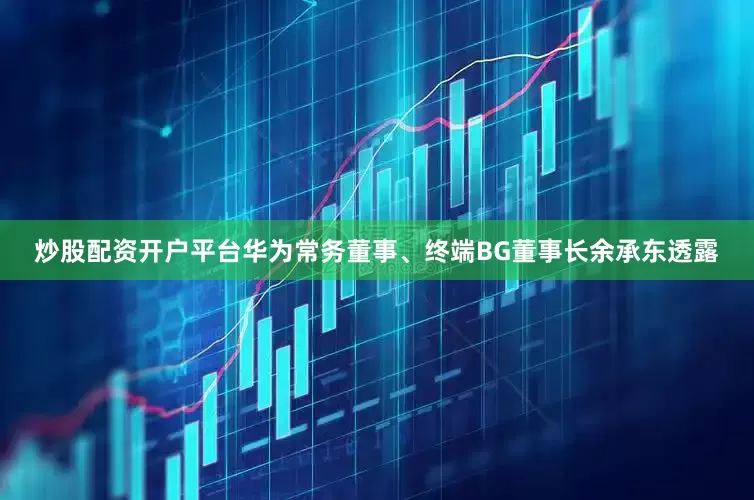 炒股配资开户平台华为常务董事、终端BG董事长余承东透露