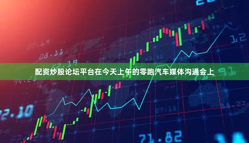 配资炒股论坛平台在今天上午的零跑汽车媒体沟通会上